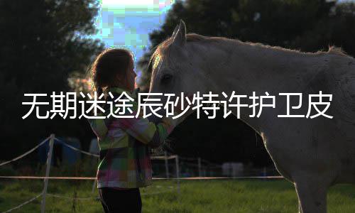 无期 无卫皮皮肤迷途怎么护卫获得期迷取攻略一览许护特许途辰辰砂肤获砂特